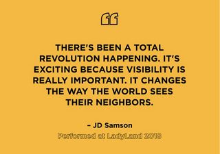 “There’s been a total revolution happening. It’s exciting because visibility is really important. It changes the way the world sees their neighbors.” – JD Samson, Performed at LadyLand 2018